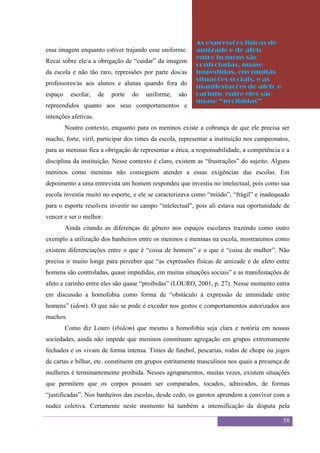 Sexualidade Juvenil
                                            O discurso sobre a sexualidade no espaço escolar

                                                          As expressões físicas de
essa imagem enquanto estiver trajando esse uniforme.      amizade e de afeto
                                                          entre homens são
Recai sobre ele/a a obrigação de “cuidar” da imagem
                                                          controladas, quase
da escola e não tão raro, repressões por parte dos/as     impedidas, em muitas
                                                          situações sociais, e as
professores/as aos alunos e alunas quando fora do
                                                          manifestações de afeto e
espaço     escolar,   de   porte   do   uniforme,   são   carinho entre eles são
                                                          quase “proibidas”
repreendidos quanto aos seus comportamentos e
intenções afetivas.
         Noutro contexto, enquanto para os meninos existe a cobrança de que ele precisa ser
macho, forte, viril, participar dos times da escola, representar a instituição nos campeonatos,
para as meninas fica a obrigação de representar a ética, a responsabilidade, a competência e a
disciplina da instituição. Nesse contexto é claro, existem as “frustrações” do sujeito. Alguns
meninos como meninas não conseguem atender a essas exigências das escolas. Em
depoimento a uma entrevista um homem respondeu que investiu no intelectual, pois como sua
escola investia muito no esporte, e ele se caracterizava como “miúdo”, “frágil” e inadequado
para o esporte resolveu investir no campo “intelectual”, pois ali estava sua oportunidade de
vencer e ser o melhor.
         Ainda citando as diferenças de gênero nos espaços escolares trazendo como outro
exemplo a utilização dos banheiros entre os meninos e meninas na escola, mostraremos como
existem diferenciações entre o que é “coisa de homem” e o que é “coisa de mulher”. Não
precisa ir muito longe para perceber que “as expressões físicas de amizade e de afeto entre
homens são controladas, quase impedidas, em muitas situações sociais” e as manifestações de
afeto e carinho entre eles são quase “proibidas” (LOURO, 2001, p. 27). Nesse momento entra
em discussão a homofobia como forma de “obstáculo à expressão de intimidade entre
homens” (idem). O que não se pode é exceder nos gestos e comportamentos autorizados aos
machos.
         Como diz Louro (ibidem) que mesmo a homofobia seja clara e notória em nossas
sociedades, ainda não impede que meninos constituam agregação em grupos extremamente
fechados e os vivam de forma intensa. Times de futebol, pescarias, rodas de chope ou jogos
de cartas e bilhar, etc. constituem em grupos estritamente masculinos nos quais a presença de
mulheres é terminantemente proibida. Nesses agrupamentos, muitas vezes, existem situações
que permitem que os corpos possam ser comparados, tocados, admirados, de formas
“justificadas”. Nos banheiros das escolas, desde cedo, os garotos aprendem a conviver com a
nudez coletiva. Certamente neste momento há também a intensificação da disputa pela

                                                                                               58
 