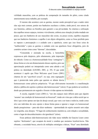 Sexualidade Juvenil
                                             O discurso sobre a sexualidade no espaço escolar


virilidade masculina, com as práticas da comparação do tamanho do pênis, como citado
anteriormente nesse trabalho, por exemplo.
       O mesmo não acontece com as garotas, mesmo sendo perceptível que a nudez entre
elas seja mais comum, porém nos banheiros escolares e clubes, ainda prevê, nos setores de
uso feminino, cabines ou biombos para garantir a sua privacidade. Se citarmos a utilização
dos espelhos nesses espaços, teremos visivelmente, embora essa situação já tenha mudado um
pouco, que nos banheiros de uso masculino não existe, ou pouco existe, espelhos enquanto
que nos banheiros femininos o espelho é um objeto obrigatório, como se fosse proibido para
os rapazes a preocupação e o cuidado com a aparência, como que isso fosse coisa de
“mulherzinha” e para as garotas o cuidado com sua aparência fosse obrigatória, pois do
contrário seriam vistas como “duronas”, descuidadas.
       “Consentida e ensinada na escola, a homofobia
expressa-se pelo desprezo, pelo afastamento, pela imposição
do ridículo. Como se a homossexualidade fosse „contagiosa‟”,
dessa forma se cria um distanciamento desses sujeitos, pois sua
aproximação poderá ser interpretada como uma adesão a tal
prática ou identidade (LOURO, 2001, p. 29). O que pode
acontecer é aquilo que Peter McLaren apud Louro (2001)
chamou de um “apartheid sexual”, ou seja, uma segregação
que é promovida tanto pelos que querem se afastar dos/as
homossexuais como pelos/as próprios/as. “O que efetivamente incomoda é a manifestação
aberta e pública de sujeitos e práticas não-heterossexuais” (idem). O que poderia ser aceitável,
desde que permanecem em segredo e fossem vividas apenas na intimidade.
       A escola, segundo Louro (2001) é, “um dos espaços mais difíceis para que alguém
„assuma‟ sua condição de homossexual ou bissexual”, tendo em vista que a idéia social que se
têm é que existe apenas um tipo de desejo sexual, que vem a ser inato a todos/as, tendo como
alvo um indivíduo do sexo oposto e dessa forma passa a ignorar e negar o/a homossexual
dando pouquíssimas – para não dizer nenhuma – oportunidade do sujeito assumir sem culpa
ou vergonha, seus desejos. “O lugar do conhecimento mantém-se, com relação a sexualidade,
como o lugar do desconhecimento e da ignorância” (idem).
       Essas práticas (não-heterossexuais) são tidas nesse trabalho da Guacira Louro como
sujeitos “deslizantes”, que escapam da moral e conduta que ansiamos localizá-los/as. Não
obstante, a sociedade busca, através de múltiplas estratégias e táticas, “fixar” uma identidade

                                                                                                59
 