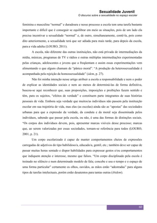 Sexualidade Juvenil
                                             O discurso sobre a sexualidade no espaço escolar


feminina e masculina “normal” e duradoura e nesse processo a escola tem uma tarefa bastante
importante e difícil que é conseguir se equilibrar em meio as situações, pois de um lado ela
precisa incentivar a sexualidade “normal” e, de outro, simultaneamente, contê-la, pois como
dito anteriormente, a sexualidade terá que ser adiada para mais tarde, para depois da escola,
para a vida adulta (LOURO, 2011).
       A escola, não diferente das outras instituições, não está privada de intermediações da
mídia, músicas, programas de TV e rádios e outras múltiplas intermediações experimentadas
pelas crianças, adolescentes e jovens que a freqüentam e assim essas experimentações vem
alimentando o que alguns chamam de “pânico moral”. “A produção da heterossexualidade é
acompanhada pela rejeição da homossexualidade” (idem, p. 27).
       Não foi minha intenção nesse artigo atribuir a escola a responsabilidade e nem o poder
de explicar as identidades sociais e nem ao menos de determiná-las de forma definitiva,
buscou-se aqui reconhecer que, suas proposições, imposições e proibições fazem sentido e
têm, para os sujeitos, “efeitos de verdade” e constituem parte integrantes de suas histórias
pessoais de vida. Embora seja verdade que muitos/as indivíduos não passem pela instituição
escolar em sua trajetória de vida, mas elas (as escolas) ainda são as “apostas” das sociedades
urbanas para que a expressão da verdade, da conduta e da moral seja disseminada pelos
indivíduos, sabendo que passar pela escola, ou não, é uma das formas de distinções sociais.
“Os corpos dos indivíduos devem, pois, apresentar marcas visíveis desse processo; marcas
que, ao serem valorizadas por essas sociedades, tornam-se referência para todos (LOURO,
2001, p. 21).
       Um corpo escolarizado é capaz de manter comportamentos cheios de expressões
carregadas de adjetivos do tipo habilidoso/a, educado/a, gentil, etc.; também deve ser capaz de
passar muitas horas sentado e dispor habilidades para expressar gestos e/ou comportamentos
que indiquem atenção e interesse, mesmo que falsos. “Um corpo disciplinado pela escola é
treinado no silêncio e num determinado modelo de fala; concebe e usa o tempo e o espaço de
uma forma particular” certamente os olhos, ouvidos, as mãos estão “adestradas” para alguns
tipos de tarefas intelectuais, porém estão desatentos para tantas outras (ibidem).




                                                                                                60
 