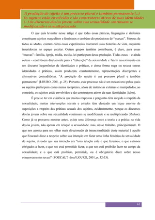 Sexualidade Juvenil
 A produção do sujeito é um processo plural eatambém permanente (...)
                                    O discurso sobre sexualidade no espaço escolar
 Os sujeitos estão envolvidos e são construtores ativos de suas identidades
 (...) Os discursos dos/as jovens sobre sua sexualidade continuam se
 modificando e se multiplicando.

       O que quis levantar nesse artigo é que todas essas práticas, linguagens e símbolos
constituem sujeitos masculinos e femininos e também são produtoras de “marcas”. Pessoas de
todas as idades, contam como essas experiências marcaram suas histórias de vida, enquanto
inseridos/as no espaço escolar. Outros grupos também contribuem, é claro, para essas
“marcas”: família, igreja, mídia, escola, lei participam dessa produção. Todas essas – e ainda
outras – contribuem diretamente para a “educação” da sexualidade e fazem investimento em
um discurso hegemônico de identidades e práticas, e dessa forma nega ou recusa outras
identidades e práticas, assim produzem, constantemente, representações divergentes e
alternativas contraditórias. “A produção do sujeito é um processo plural e também
permanente” (LOURO, 2001, p .25). Portanto, esse processo não é um mecanismo pelos quais
os sujeitos participem como meros receptores, alvos de instâncias externas e manipulados, ao
contrário, os sujeitos estão envolvidos e são construtores ativos de suas identidades (idem).
       É preciso ter em evidência que muitas respostas e perguntas têm surgido a respeito da
sexualidade; muitas intervenções sociais e estudos têm elencado um leque enorme de
suposições a respeito das práticas sexuais dos sujeitos, evidentemente, porque os discursos
dos/as jovens sobre sua sexualidade continuam se modificando e se multiplicando (ibidem).
Como já se procurou mostrar antes, existe uma diferença entre a teoria e a prática na vida
dos/as jovens, não apenas em relação a sexualidade, mas, nesse trabalho, principalmente. O
que nos aponta para um olhar mais direcionado da intencionalidade deste material é aquilo
que Foucault disse a respeito sobre sua intenção em fazer uma linha histórica da sexualidade
do sujeito, dizendo que sua intenção era “uma relação ente o que fazemos, o que estamos
obrigados a fazer, o que nos está permitido fazer, o que nos está proibido fazer no campo da
sexualidade; e o que está proibido, permitido, ou é obrigatório dizer sobre nosso
comportamento sexual” (FOUCALT Apud LOURO, 2001, p. 32-33).




                                                                                                61
 