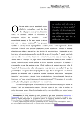 Sexualidade Juvenil
                                                 O discurso sobre a sexualidade no espaço escolar




                                                                       As meninas cada dia mais se



O
             discurso sobre sexo e sexualidade nesse                   interessam por “caras sarados”,
            trabalho foi contemplado a partir das falas
                                                                       chamados hoje de metrossexuais.
            e das indagações dos/as jovens. Perguntas
                                                                       Que cuidam do corpo, dos cabelos,
como: “as mulheres também se masturbam e
                                                                       das unhas, da pele, que se
conseguem        chegar      ao     orgasmo?”;       “existe
                                                                       depilem e se vestem bem.
contaminação quando se faz sexo vaginal e depois
anal com a mesma camisinha?”; “os produtos
vendidos no sex shop trazem algum problema a saúde?”; “como é sentir orgasmos?”... Foram
discutidas e muitas vezes pelos/as próprios/as jovens respondidas. Meninos e meninas
discutiam essas questões abertamente. Sem preconceito um com o outro. Uma explicação para
isso talvez seja a amizade que ambos têm devido ao convívio escolar. A grande maioria já
conversa sobre esses assuntos diariamente nos intervalos das aulas e nos corredores. Alguns
“ficam” entre si. A sedução e os jogos sexuais acontecem também dentro das aulas. Garotos e
garotas comentam sobre alguns assuntos ou fazem perguntas à professora de biologia, a
resposta eles mesmo dão algumas vezes. Afinal, conhecer do assunto também é coisa de
“macho”. O homem precisa saber até que ponto pode falar com uma mulher? O que elas
gostam? Quais seus pontos fracos? Qual parte do corpo lhe dá mais prazer? Eles também
precisam se preocupar com a aparência. Corpos volumosos, musculosos, “barriguinha
tanquinho”. A performance corporal chama atenção da fêmea. As meninas cada dia mais se
interessam por “caras sarados”, chamados hoje de metrossexuais16. Que cuidam do corpo, dos
cabelos, das unhas, da pele, que se depilem17 e se vestem bem.
        As meninas se preocupam excessivamente ou seria influenciadamente pela medida da
silhueta. Vestir um número muito grande e calçar um sapato 40 não é coisa de mulher. As
unhas devem estar sempre feitas, bem pintadas, cabelos escovados, lábios com batom, brincos

16
   Metrossexual é um termo originado nos finais dos anos 90, pela junção das palavras metropolitano e
heterossexual, sendo uma gíria para um homem heterossexual urbano excessivamente preocupado com a
aparência, gastando grande parte do seu tempo e dinheiro em cosméticos, acessórios e roupas de marca.
Diponível em (http://pt.wikipedia.org/wiki/Metrossexual) , acesso em 07.08.2010.
17
   Em muitas culturas a depilação masculina só é permitida em casos extremos, como homens peludos demais e
por motivos higiênicos, porém permitido em algumas regiões do corpo, virilha jamais.
                                                                                                       64
 