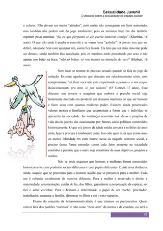 Sexualidade Juvenil
                                              O discurso sobre a sexualidade no espaço escolar


e colares. Não devem ser muito “atiradas”, pois assim não conseguem um bom namorado,
mas também não podem sair do jogo totalmente, pois os meninos hoje em dia também
esperam pelas meninas. “fui eu que perguntei se ele queria namorar comigo” (Klarinha, 16
anos). O que não pode é perder o controle e se tornar uma “galinha”. A jovem tem que ser
difícil, não pode ficar com qualquer um, assim fica falada. Ela tem que ser dura, mas não pode
ser demais, senão também fica encalhada, pois os meninos estão procurando por sexo e não
apenas por beijo na boca: “não só beijar, só vou mesmo na intenção do sexo” (Herbert, 16
anos).
                           Nem tudo se resume às práticas sexuais quando se fala no jogo da
                   sedução. Existem aqueles/as que desejam um relacionamento sério, com
                   compromisso: “só ficar você não está respeitando a pessoa e o seu corpo.
                   Relacionamento pra mim, só por namoro” (O‟ Connel, 17 anos). Esse
                   discurso nos remete a imaginar que embora a pressão social seja
                   fortemente marcada em produzir um discurso machista de que ser homem
                   é fazer sexo com quantas mulheres puder. Existem ainda preservados
                   valores morais e familiares que determinam a forma que o indivíduo se
                   apresenta na sociedade. As mudanças ocorridas nas idéias e projetos de
                   vida dos/as jovens são ocasionadas por fatores sócio-políticos construídos
                   historicamente. O que o/a jovem da idade média ansiava a milhões de anos
                   atrás, hoje a procura é totalmente outra. Isso não quer dizer que exista mais
                   ou menos felicidade em estar imerso nesse ou naquele contexto social, é
                   preciso dessa forma entender como cada fator presente na sociedade
                   contribui e permite que o outro seja construtor de seus objetivos, projetos e
                   sonhos.
                           Não se pode esquecer que homens e mulheres foram construídos
historicamente com produtos sociais diferentes e com papéis diferentes. Existe uma distância,
ainda, naquilo que se preconiza para o homem àquilo que se preconiza para a mulher. Cada
um é cobrado socialmente de maneira diferente. Para a mulher é reservado o direito a
maternidade, amamentação, cuidar do lar, dos filhos, garantirem a perpetuação da espécie, ser
fiel e saber cozinhar. Para o homem é determinado o papel de ser macho, procriador,
trabalhador, sustentar a família, alimentar os filhos e ser o sexo superior.
         Diante do conceito da heteronormatividade é que citamos os preconceitos. Quem
estiver fora dos padrões “normais” é tido como “desviante” da norma e da conduta, ou será o

                                                                                                 65
 