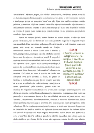 Sexualidade Juvenil
                                            O discurso sobre a sexualidade no espaço escolar


“sexo inferior”. Mulheres, negros, não-cristãos, homossexuais, deficientes, pobres, esses são
os alvos da praga moderna em querer normatizar os povos, como se estivéssemos no nazismo
e devêssemos prezar por uma raça “pura” que não fujam dos padrões estéticos, sociais,
políticos, econômicos, religiosos e morais construídos. Querer que um todo, seja, determinado
em detrimento a minoria é vendar os olhos para enxergar que existe uma diversidade cultural,
de pessoas, de credos, raças, crenças e que essa diversidade é o que torna nossa existência no
mundo ter algum sentido.
       Pensar no universo juvenil, mesmo inserido no espaço escolar, é saber que esses
jovens vão à escola, mas não deixam em suas casas, guardados na gaveta ou no guarda roupas
sua sexualidade. Ela é inerente ao ser humano. Dessa forma não se pode pensar no jovem sem
pensar nele como ser sexuado dotado de desejos,
curiosidades, anseios e medos. Assim como a família, o                    
lazer, a religiosidade, os amigos, a escola, o trabalho também   a família, o lazer, a
fazem parte do universo e do contexto juvenil. É impossível        religiosidade, os
separar o jovem de sua sexualidade e dizer aos/as mesmos/as
                                                                 amigos, a escola, o
                                                                   trabalho também
que é proibido “ficar”, seja na escola ou em qualquer lugar, é
                                                                    fazem parte do
preciso dar oportunidade aos mesmos para discutirem esses
                                                                     universo e do
assuntos de forma aberta, sem “pré-conceitos”, cobranças, ou
                                                                  contexto juvenil. É
taxações. Ele/a deve se sentir a vontade na escola para          impossível separar
conversar sobre esses assuntos. A escola, as igrejas, as            o jovem de sua
famílias, as instituições em geral devem perceber que falar           sexualidade
de sexo ou sexualidade não estão ensinando os/as jovens a                 
serem “promíscuos”, pelo contrário, quando existe um
interesse dos responsáveis em chamar os/as jovens para o diálogo e construir juntos/as com
eles/as um conceito isso facilita a confiança dos/as mesmos/as a essas pessoas, bem como sua
permanência nesses espaços. O que se deve ter cuidado é não tratar o/a jovem apenas como
“errantes”, inexperientes, descompromissados, volúveis e irascíveis. Permitam que eles/as
sintam confiança na pessoa que se aproxima. Que esses/as jovens sejam protagonistas e não
voluntários. Eles/as precisam construir juntos/as, devem se sentir parte integrante do processo
de construção das políticas públicas, do regimento interno, dos projetos, das eleições, enfim,
das tomadas de decisões que dizem respeito diretamente a eles/as. O que mais pode deixar
os/as jovens “fora de si” é a idéia de que eles/as não têm capacidade para isto ao aquilo ou
ainda decidirem por eles/as. Os/As jovens não suportam executar decisões dos adultos,

                                                                                               66
 