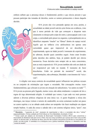 Sexualidade Juvenil
                                                    O discurso sobre a sexualidade no espaço escolar


embora saibam que a presença desses é fundamental, porém o que eles/as prezam é que
possam participar das tomadas de decisões, assim se sentem pertencentes e donos daquela
decisão.
                                      O/A jovem não vive pensando apenas em sexo, porém, a
                              sexualidade na idade juvenil está de certa forma em evidência, visto
                              que é nesse período da vida que começam a despertar mais
                              claramente os desejos pelo corpo do outro, a preocupação com o seu
                              corpo, a curiosidade pelo prazer no orgasmo, e principalmente em se
                              identificar enquanto “macho” ou “fêmea” dentro do espaço social.
                              Aquilo que na infância e/ou adolescência era apenas uma
                              curiosidade      quase     que     impossível      de    ser    descoberta      e
                              experimentada, agora na idade juvenil é momento de experimentar,
                              de saborear, decidir quais caminhos seguir. Antes eram levados
                              pelas decisões dos adultos, hoje, já podem decidir por eles/as
                              mesmos/as. Essas decisões nem sempre são as mais conscientes,
                              nem as mais responsáveis. O/A jovem também não está em idade de
                              ser responsável por tudo no mundo. É momento de fazer
                              descobertas.     Estão no        período da       moratória18      social,    das
                              experimentações, não-cobranças, liberdade e movimentos de “vai-e-
                              vem”.
        A religião vem nesse contexto da sexualidade querer influenciar nas práticas sexuais
ou no conjunto de orientações que regem a sociedade. São concepções muitas vezes
fundamentalistas, que colocam os jovens em situação de radicalismos, “ou santos ou nada” 19.
O/A jovem na procura pelo Sagrado, muitas vezes, não adota totalmente o conjunto de leis e
regras de rege determinada religião. A realidade que vemos, é que cada vez mais pessoas
aderem a diversas práticas religiosas de uma única vez. A quem freqüente a missa dos
domingos, nas terças visitem o terreiro de candomblé, na sexta costumam receber um passe
no centro espírita e se no sábado ainda sobrar um tempinho vão fazer meditação em algum
templo budista. A cada dia cresce a adesão não a um sistema religioso único, “puro”, mas
18
   Moratória – “suspensão da vida”, momento de experimentar a vida e a sociedade não deve “cobrar”
responsabilidades. (Termo cunhado por Erik Erikson no livro Identidade, Juventude e Crise)
19
   Termo usado por adeptos do movimento da Renovação Carismática Católica (RCC) para caracterizar a
necessidade de abandonar tudo para servir a Deus. Em sua crença acreditam que a pessoa deve fazer uma escolha
radical, ou deixam tudo, ou desistem de Deus, pois Ele não aceitaria uma pessoa em dúvida ou com práticas ora
cristãs, ora não-cristãs. A santidade só se alcançaria com a prática totalmente religiosa e o abandono total das
“coisas do mundo”.
                                                                                                             67
 