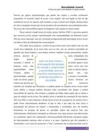 Sexualidade Juvenil
                                            O discurso sobre a sexualidade no espaço escolar


buscam nas igrejas experimentações que podem dar origens a escolhas existenciais
importantes. O crescente índice de jovens “sem religião” não está ligado ao fato de não
acreditarem em um ser superior, pelo contrário, os que se dizem sem religião, adotam estilos
de vida e concepções morais que vão de encontro com uma doutrina, mas contradizem outras.
Os jovens não vêem problema algum em freqüentar várias igrejas ao mesmo tempo.
         Nesse contexto é papel nosso, da escola, igrejas, famílias, ONG‟s e governos garantir
que nossos/as jovens estejam experimentando com responsabilidade sua dimensão sexual.
Não por nossa imposição, mas por construção protagonizada pela participação dos/as jovens
em todas as fases de elaboração dos nossos projetos.
         Fica então, dessa pesquisa, a certeza de que jovens assim como adultos têm sua vida
sexual ativa independe, de já terem feito sexo ou não, mas em sentirem curiosidade em
questões que dizem respeito a seus desejos internos, impulsos sexuais, pensamentos, sonhos
eróticos,   prazeres     da                                           carne, manipulação dos
órgãos            genitais,                                                     relacionamentos,
                                cada vez mais cresce a
amizades e família. A                                                 juventude aparece nessa
                               preocupação das pessoas
pesquisa     como       uma                                           classe social com suas
                              em relação a compreender
especificidades     assim                                             como as demais classes.
                                a sexualidade, pois ela
Crianças,     adultos     e
                              interfere diretamente na                idosos       têm       suas
particularidades quando         presença da pessoa na                 o assunto é sexualidade.
Cada um desses grupos                 sociedade                       sociais    construiu     um
sistema que permite que                                               os/as          mesmos/as
transitem em situações que favoreçam a si próprio quanto ao conjunto social. Jovens assim
como adultos e crianças também discutem sobre sexualidade, têm desejos e sentem
necessidades de supri-los. Nas crianças o complexo de Édipo traduz aquilo que se chama o
jogo da sedução nos/as jovens. Nos adultos, talvez a intenção de construção de uma família
feliz com filhos e netos traduzam o desejo dos/as jovens de conseguirem um namoro sério e
poder firmar relacionamento duradouro. O que se sabe é que cada vez mais cresce a
preocupação das pessoas em relação a compreender a sexualidade, pois ela interfere
diretamente na presença da pessoa na sociedade. Quem não resolveu bem seus
relacionamentos dificilmente conseguirá se relacionar com outras pessoas seja afetivamente
ou socialmente. Quem não compreende a homossexualidade dificilmente conseguirá espaço
de relacionamento amistoso entre os povos e as raças. Aqueles/as que não entendem a
masturbação, o sexo antes do casamento, o “ficar”, certamente não se relacionará bem com os

                                                                                               68
 
