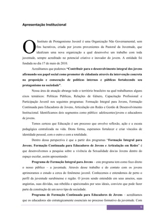 Sexualidade Juvenil
                                           O discurso sobre a sexualidade no espaço escolar


Apresentação Institucional




O
             Instituto de Protagonismo Juvenil é uma Organização Não Governamental, sem
             fins lucrativos, criada por jovens provenientes da Pastoral da Juventude, que
             idealizam uma nova organização a qual desenvolve um trabalho com toda
juventude, sempre acreditado no potencial criativo e inovador do jovem. A entidade foi
fundada no dia 17 de maio de 2010.
       Acreditamos que podemos “Contribuir para o desenvolvimento integral dos jovens
afirmando seu papel social como promotor de cidadania através da intervenção concreta
na proposição e consecução de políticas internas e públicas fortalecendo seu
protagonismo na sociedade”.
       Nossa área de atuação abrange todo o território brasileiro na qual trabalhamos alguns
eixos temáticos: Políticas Públicas, Relações de Gênero, Capacitação Profissional e
Participação Juvenil nos seguintes programas: Formação Integral para Jovens, Formação
Continuada para Educadores de Jovens, Articulação em Redes e Gestão & Desenvolvimento
Institucional. Identificamos dois segmentos como público: adolescentes/jovens e educadores
de jovens.
       Temos certeza que Educação é um processo que envolve reflexão, ação e a escuta
pedagógica centralizada na vida. Desta forma, esperamos fortalecer e criar vínculos de
identidade pessoal, com o outro e com a totalidade.
       Dentro dessa perspectiva é que a partir dos programas “Formação Integral para
Jovens; Formação Continuada para Educadores de Jovens e Articulação em Redes” é
que desenvolvemos a pesquisa sobre a vivência da Sexualidade dos/as Jovens dentro do
espaço escolar, assim apresentando:
       Programa de Formação Integral para Jovens – este programa tem como foco direto
o nosso público – a juventude. Através desse trabalho e do contato com os jovens
aprimoramos o estudo a cerca do fenômeno juvenil. Conhecemos e entendemos de perto o
perfil da juventude surubinense e região. O jovem sendo entendido em seus anseios, suas
angústias, suas dúvidas, sua rebeldia e apaixonados por seus ideais, convicto que pode fazer
parte da construção de um novo tipo de sociedade.
       Programa de Formação Continuada para Educadores de Jovens – acreditamos
que os educadores são estrategicamente essenciais no processo formativo da juventude. Com

                                                                                              6
 