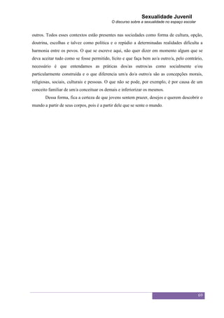 Sexualidade Juvenil
                                            O discurso sobre a sexualidade no espaço escolar


outros. Todos esses contextos estão presentes nas sociedades como forma de cultura, opção,
doutrina, escolhas e talvez como política e o repúdio a determinadas realidades dificulta a
harmonia entre os povos. O que se escreve aqui, não quer dizer em momento algum que se
deva aceitar tudo como se fosse permitido, lícito e que faça bem ao/a outro/a, pelo contrário,
necessário é que entendamos as práticas dos/as outros/as como socialmente e/ou
particularmente construída e o que diferencia um/a do/a outro/a são as concepções morais,
religiosas, sociais, culturais e pessoas. O que não se pode, por exemplo, é por causa de um
conceito familiar de um/a conceituar os demais e inferiorizar os mesmos.
       Dessa forma, fica a certeza de que jovens sentem prazer, desejos e querem descobrir o
mundo a partir de seus corpos, pois é a partir dele que se sente o mundo.




                                                                                               69
 