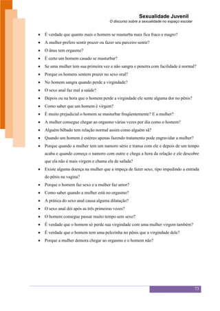 Sexualidade Juvenil
                                     O discurso sobre a sexualidade no espaço escolar


É verdade que quanto mais o homem se masturba mais fica fraco e magro?
A mulher prefere sentir prazer ou fazer seu parceiro sentir?
O ânus tem orgasmo?
É certo um homem casado se masturbar?
Se uma mulher tem sua primeira vez e não sangra e penetra com facilidade é normal?
Porque os homens sentem prazer no sexo oral?
No homem sangra quando perde a virgindade?
O sexo anal faz mal a saúde?
Depois ou na hora que o homem perde a virgindade ele sente alguma dor no pênis?
Como saber que um homem é virgem?
É muito prejudicial o homem se masturbar freqüentemente? E a mulher?
A mulher consegue chegar ao orgasmo várias vezes por dia como o homem?
Alguém bêbado tem relação normal assim como alguém sã?
Quando um homem é estéreo apenas fazendo tratamento pode engravidar a mulher?
Porque quando a mulher tem um namoro sério e transa com ele e depois de um tempo
acaba e quando começa o namoro com outro e chega a hora da relação e ele descobre
que ela não é mais virgem e chama ela de safada?
Existe alguma doença na mulher que a impeça de fazer sexo, tipo impedindo a entrada
do pênis na vagina?
Porque o homem faz sexo e a mulher faz amor?
Como saber quando a mulher está no orgasmo?
A prática do sexo anal causa alguma dilatação?
O sexo anal dói após as três primeiras vezes?
O homem consegue passar muito tempo sem sexo?
É verdade que o homem só perde sua virgindade com uma mulher virgem também?
É verdade que o homem tem uma pelezinha no pênis que a virgindade dele?
Porque a mulher demora chegar ao orgasmo e o homem não?




                                                                                        73
 