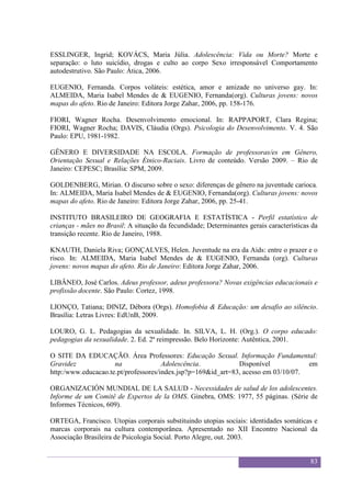 Sexualidade Juvenil
                                           O discurso sobre a sexualidade no espaço escolar


ESSLINGER, Ingrid; KOVÁCS, Maria Júlia. Adolescência: Vida ou Morte? Morte e
separação: o luto suicídio, drogas e culto ao corpo Sexo irresponsável Comportamento
autodestrutivo. São Paulo: Ática, 2006.

EUGENIO, Fernanda. Corpos voláteis: estética, amor e amizade no universo gay. In:
ALMEIDA, Maria Isabel Mendes de & EUGENIO, Fernanda(org). Culturas jovens: novos
mapas do afeto. Rio de Janeiro: Editora Jorge Zahar, 2006, pp. 158-176.

FIORI, Wagner Rocha. Desenvolvimento emocional. In: RAPPAPORT, Clara Regina;
FIORI, Wagner Rocha; DAVIS, Cláudia (Orgs). Psicologia do Desenvolvimento. V. 4. São
Paulo: EPU, 1981-1982.

GÊNERO E DIVERSIDADE NA ESCOLA. Formação de professoras/es em Gênero,
Orientação Sexual e Relações Étnico-Raciais. Livro de conteúdo. Versão 2009. – Rio de
Janeiro: CEPESC; Brasília: SPM, 2009.

GOLDENBERG, Mirian. O discurso sobre o sexo: diferenças de gênero na juventude carioca.
In: ALMEIDA, Maria Isabel Mendes de & EUGENIO, Fernanda(org). Culturas jovens: novos
mapas do afeto. Rio de Janeiro: Editora Jorge Zahar, 2006, pp. 25-41.

INSTITUTO BRASILEIRO DE GEOGRAFIA E ESTATÍSTICA - Perfil estatístico de
crianças - mães no Brasil: A situação da fecundidade; Determinantes gerais características da
transição recente. Rio de Janeiro, 1988.

KNAUTH, Daniela Riva; GONÇALVES, Helen. Juventude na era da Aids: entre o prazer e o
risco. In: ALMEIDA, Maria Isabel Mendes de & EUGENIO, Fernanda (org). Culturas
jovens: novos mapas do afeto. Rio de Janeiro: Editora Jorge Zahar, 2006.

LIBÂNEO, José Carlos. Adeus professor, adeus professora? Novas exigências educacionais e
profissão docente. São Paulo: Cortez, 1998.

LIONÇO, Tatiana; DINIZ, Débora (Orgs). Homofobia & Educação: um desafio ao silêncio.
Brasília: Letras Livres: EdUnB, 2009.

LOURO, G. L. Pedagogias da sexualidade. In. SILVA, L. H. (Org.). O corpo educado:
pedagogias da sexualidade. 2. Ed. 2ª reimpressão. Belo Horizonte: Autêntica, 2001.

O SITE DA EDUCAÇÃO. Área Professores: Educação Sexual. Informação Fundamental:
Gravidez             na               Adolescência.           Disponível            em
http:/www.educacao.te.pt/professores/index.jsp?p=169&id_art=83, acesso em 03/10/07.

ORGANIZACIÓN MUNDIAL DE LA SALUD - Necessidades de salud de los adolescentes.
Informe de um Comitê de Expertos de la OMS. Ginebra, OMS: 1977, 55 páginas. (Série de
Informes Técnicos, 609).

ORTEGA, Francisco. Utopias corporais substituindo utopias sociais: identidades somáticas e
marcas corporais na cultura contemporânea. Apresentado no XII Encontro Nacional da
Associação Brasileira de Psicologia Social. Porto Alegre, out. 2003.


                                                                                              83
 