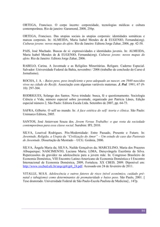 Sexualidade Juvenil
                                          O discurso sobre a sexualidade no espaço escolar


ORTEGA, Francisco. O corpo incerto: corporeidade, tecnologias médicas e cultura
contemporânea. Rio de janeiro: Garamond, 2008, 256p.

ORTEGA, Francisco. Das utopias sociais às utopias corporais: identidades somáticas e
marcas corporais. In: ALMEIDA, Maria Isabel Mendes de & EUGENIO, Fernanda(org).
Culturas jovens: novos mapas do afeto. Rio de Janeiro: Editora Jorge Zahar, 2006, pp. 42-58.

PAIS, José Machado. Buscas de si: expressividades e identidades juvenis. In: ALMEIDA,
Maria Isabel Mendes de & EUGENIO, Fernanda(org). Culturas jovens: novos mapas do
afeto. Rio de Janeiro: Editora Jorge Zahar, 2006.

RABELO, Carina. A Juventude e as Religiões Minoritárias. Religare. Caderno Especial.
Salvador: Universidade Federal da Bahia, novembro / 2006 (trabalho de conclusão do Curso d
Jornalismo).

ROCHA, J. A. - Baixo peso, peso insuficiente e peso adequado ao nascer, em 5940 nascidos
vivos na cidade do Recife. Associação com algumas variáveis maternas. J. Ped. 1991; 67 (9-
10): 297-304.

RODRIGUES, Solange dos Santos. Nova trindade: busca, fé e questionamento. Sociologia
Ciência e Vida, número especial sobre juventude, organizado por Patrícia Lânes, Edição
especial número 2, São Paulo: Editora Escala Ltda. Setembro de 2007, pp. 64-73.

SAFRA, Gilberto. O self no mundo. In: A face estética do self: teoria e clínica. São Paulo:
Unimarco Editora, 2005.

SANTOS, José Aniervson Souza dos. Jovem Versus Trabalho: o que resta da sociedade
contemporânea para essa classe social. Surubim: IPJ, 2010.

SILVA, Lourival Rodrigues. Pós-Modernidade: Entre Passado, Presente e Futuro. In:
Juventude, Religião, a Utopia da “Civilização do Amor” – Um estudo de caso das Pastorais
de Juventude. Dissertação de Mestrado – UCG. Goiânia, 2006.

SILVA, Ângela Maria da; SILVA, Nailde Gonçalves da; MARCELINO, Maria dos Prazeres
Albuquerque; NASCIMENTO, Luciana Maria; LIMA, Daisyvângela Eucrêmia da Silva.
Repercussões da gravidez na adolescência para a jovem mãe. In: Congresso Brasileiro de
Economia Doméstica, VIII Encontro Latino-Americano de Economia Doméstica e I Encontro
Internacional de Economia Doméstica, 2009, Fortaleza. XX CBED, 2009. Diponível em:
http://www.xxcbed.ufc.br/arqs/gt4/gt4_24.pdf. Acessado em 24 de fevereiro de 2011.

VITALLE, M.S.S. Adolescência e outros fatores de risco (nível econômico, cuidado pré-
natal e tabagismo) como determinantes de prematuridade e baixo peso. São Paulo, 2001. [
Tese doutorado. Universidade Federal de São Paulo-Escola Paulista de Medicina] , 147p.




                                                                                             84
 