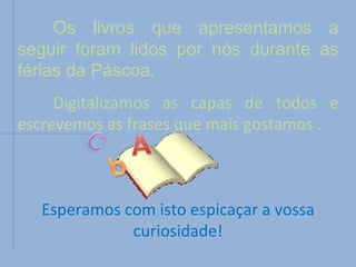 Os livros que apresentamos a seguir foram lidos por nós durante as férias da Páscoa. Digitalizámos as capas de todos e escrevemos as frases que mais gostamos . Esperamos com isto espicaçar a vossa curiosidade! 