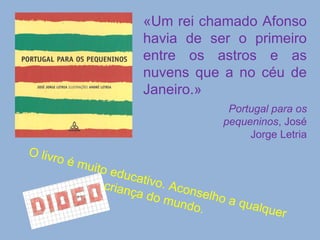 «Um rei chamado Afonso havia de ser o primeiro entre os astros e as nuvens que a no céu de Janeiro.» Portugal para os pequeninos , José Jorge Letria O livro é muito educativo. Aconselho a qualquer criança do mundo. 