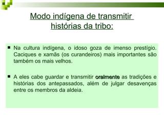 Modo indígena de transmitir
              histórias da tribo:

   Na cultura indígena, o idoso goza de imenso prestígio.
    Caciques e xamãs (os curandeiros) mais importantes são
    também os mais velhos.

   A eles cabe guardar e transmitir oralmente as tradições e
    histórias dos antepassados, além de julgar desavenças
    entre os membros da aldeia.
 