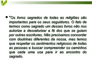  *Os livros sagrados de todas as religiões são
 importantes para os seus seguidores. O fato de
 termos como sagrado um desses livros não nos
 autoriza a desvalorizar a fé dos que se guiam
 por outras escrituras. Não precisamos concordar
 com doutrinas diferentes da nossa, mas temos
 que respeitar os sentimentos religiosos de todas
 as pessoas e buscar compreender os caminhos
 que cada uma usa para ir ao encontro do
 sagrado.
 