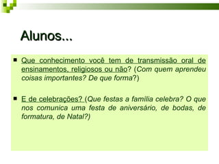 Alunos...
   Que conhecimento você tem de transmissão oral de
    ensinamentos, religiosos ou não? (Com quem aprendeu
    coisas importantes? De que forma?)

   E de celebrações? (Que festas a família celebra? O que
    nos comunica uma festa de aniversário, de bodas, de
    formatura, de Natal?)
 