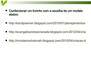    Confeccionar um livrinho com a escolha de um modelo
    abaixo:

   http://karolpoerner.blogspot.com/2010/01/planejamentoa-mar

   http://evangelizandoacrianada.blogspot.com/2012/04/criacao-

   http://ministeriochokmah.blogspot.com/2010/04/criacao-do-mu
 