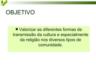 OBJETIVO

    Valorizar as diferentes formas de
 transmissão da cultura e especialmente
     da religião nos diversos tipos de
               comunidade.
 