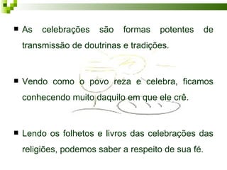    As   celebrações   são   formas   potentes   de
    transmissão de doutrinas e tradições.


   Vendo como o povo reza e celebra, ficamos
    conhecendo muito daquilo em que ele crê.


   Lendo os folhetos e livros das celebrações das
    religiões, podemos saber a respeito de sua fé.
 