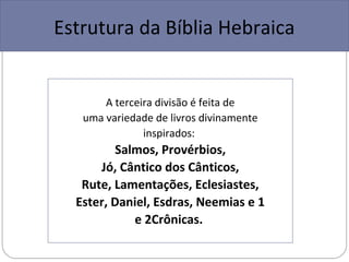 Estrutura da Bíblia Hebraica


       A terceira divisão é feita de
   uma variedade de livros divinamente
               inspirados:
         Salmos, Provérbios,
      Jó, Cântico dos Cânticos,
   Rute, Lamentações, Eclesiastes,
  Ester, Daniel, Esdras, Neemias e 1
            e 2Crônicas.
 