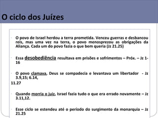O ciclo dos Juízes

  - O povo de Israel herdou a terra prometida. Venceu guerras e desbancou
    reis, mas uma vez na terra, o povo menosprezou as obrigações da
    Aliança. Cada um do povo fazia o que bem queria (Jz 21.25)

  - Essa   desobediência resultava em prisões e sofrimentos – Próx. – Jz 1-
    16

  - O povo clamava, Deus se compadecia e levantava um libertador - Jz
    3.9,15; 6.14,
  11.27

  - Quando morria o juiz, Israel fazia tudo o que era errado novamente – Jz
    3.11,12.

  - Esse ciclo se estendeu até o período do surgimento da monarquia – Jz
    21.25
 