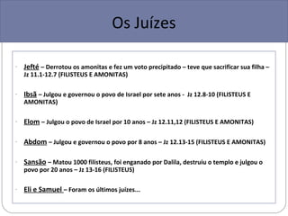 Os Juízes

-   Jefté – Derrotou os amonitas e fez um voto precipitado – teve que sacrificar sua filha –
    Jz 11.1-12.7 (FILISTEUS E AMONITAS)

-   Ibsã – Julgou e governou o povo de Israel por sete anos - Jz 12.8-10 (FILISTEUS E
    AMONITAS)

-   Elom – Julgou o povo de Israel por 10 anos – Jz 12.11,12 (FILISTEUS E AMONITAS)

-   Abdom – Julgou e governou o povo por 8 anos – Jz 12.13-15 (FILISTEUS E AMONITAS)

-   Sansão – Matou 1000 filisteus, foi enganado por Dalila, destruiu o templo e julgou o
    povo por 20 anos – Jz 13-16 (FILISTEUS)

-   Eli e Samuel – Foram os últimos juízes...
 