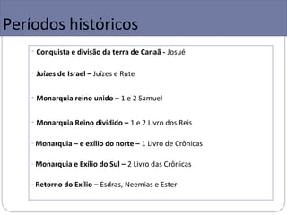 Períodos históricos
    - Conquista e divisão da terra de Canaã - Josué

    - Juízes de Israel – Juízes e Rute

    - Monarquia reino unido – 1 e 2 Samuel

    - Monarquia Reino dividido – 1 e 2 Livro dos Reis

    - Monarquia – e exílio do norte – 1 Livro de Crônicas


    - Monarquia e Exílio do Sul – 2 Livro das Crônicas


    - Retorno do Exílio – Esdras, Neemias e Ester
 