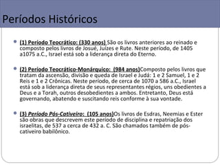 Períodos Históricos
   (1) Período Teocrático: (330 anos) São os livros anteriores ao reinado e
    composto pelos livros de Josué, Juízes e Rute. Neste período, de 1405
    a1075 a.C., Israel está sob a liderança direta do Eterno.

   (2) Período Teocrático-Monárquico: (984 anos)Composto pelos livros que
    tratam da ascensão, divisão e queda de Israel e Judá: 1 e 2 Samuel, 1 e 2
    Reis e 1 e 2 Crônicas. Neste período, de cerca de 1070 a 586 a.C., Israel
    está sob a liderança direta de seus representantes régios, uns obedientes a
    Deus e a Torah, outros desobedientes a ambos. Entretanto, Deus está
    governando, abatendo e suscitando reis conforme à sua vontade.

   (3) Período Pós-Cativeiro: (105 anos)Os livros de Esdras, Neemias e Ester
    são obras que descrevem este período de disciplina e repatriação dos
    israelitas, de 537 a cerca de 432 a. C. São chamados também de pós-
    cativeiro babilônico.
 