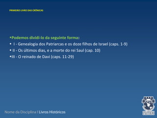 Nome da Disciplina I Livros Históricos
 
•Podemos dividi-lo da seguinte forma:
•  I - Genealogia dos Patriarcas e os doze filhos de Israel (caps. 1-9)
• II - Os últimos dias, e a morte do rei Saul (cap. 10)
•III - O reinado de Davi (caps. 11-29)
PRIMEIRO LIVRO DAS CRÔNICAS
 