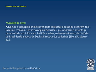 Nome da Disciplina I Livros Históricos
•Assunto do livro:
•Quem lê a Bíblia pela primeira vez pode perguntar a causa de existirem dois 
livros de Crônicas - um só no original hebraico - que retomam o assunto já 
desenvolvido em II Sm e em  I e II Rs, a saber, o desenvolvimento da história 
de Israel desde a época de Davi até a época dos cativeiros (10o a 5o século 
aC.).
PRIMEIRO LIVRO DAS CRÔNICAS
 