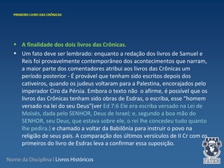 Nome da Disciplina I Livros Históricos
• A finalidade dos dois livros das Crônicas.
• Um fato deve ser lembrado: enquanto a redação dos livros de Samuel e
Reis foi provavelmente contemporâneo dos acontecimentos que narram,
a maior parte dos comentadores atribui aos livros das Crônicas um
período posterior - É provável que tenham sido escritos depois dos
cativeiros, quando os judeus voltaram para a Palestina, encorajados pelo
imperador Ciro da Pérsia. Embora o texto não o afirme, é possível que os
livros das Crônicas tenham sido obras de Esdras, o escriba, esse “homem
versado na lei do seu Deus”(ver Ed 7:6 Ele era escriba versado na Lei de
Moisés, dada pelo SENHOR, Deus de Israel; e, segundo a boa mão do
SENHOR, seu Deus, que estava sobre ele, o rei lhe concedeu tudo quanto
lhe pedira.) e chamado a voltar da Babilônia para instruir o povo na
religião de seus pais. A comparação dos últimos versículos de II Cr com os
primeiros do livro de Esdras leva a confirmar essa suposição.
PRIMEIRO LIVRO DAS CRÔNICAS
 