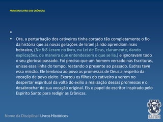 Nome da Disciplina I Livros Históricos
•
• Ora, a perturbação dos cativeiros tinha cortado tão completamente o fio
da história que as novas gerações de Israel já não aprendiam mais
hebraico, (Ne 8:8 Leram no livro, na Lei de Deus, claramente, dando
explicações, de maneira que entendessem o que se lia.) e ignoravam todo
o seu glorioso passado. Foi preciso que um homem versado nas Escrituras,
unisse essa linha do tempo, reatando o presente ao passado. Esdras teve
essa missão. Ele lembrou ao povo as promessas de Deus a respeito da
vocação de povo eleito. Exortou os filhos do cativeiro a verem no
despertar espiritual da volta do exílio a realização dessas promessas e o
desabrochar de sua vocação original. Eis o papel do escritor inspirado pelo
Espírito Santo para redigir as Crônicas.
PRIMEIRO LIVRO DAS CRÔNICAS
 