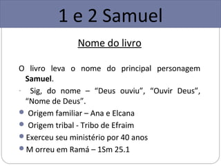 1 e 2 Samuel
              Nome do livro

O livro leva o nome do principal personagem
 Samuel.
- Sig, do nome – “Deus ouviu”, “Ouvir Deus”,
 “Nome de Deus”.
 Origem familiar – Ana e Elcana
 Origem tribal - Tribo de Efraim
Exerceu seu ministério por 40 anos
M orreu em Ramá – 1Sm 25.1
 