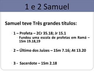 1 e 2 Samuel
Samuel teve Três grandes títulos:
  - 1 – Profeta – 2Cr 35.18; Jr 15.1
     - Fundou uma escola de profetas em Ramá –
       1Sm 19.18,19

  - 2 – Último dos Juízes – 1Sm 7.16; At 13.20


  - 3 - Sacerdote – 1Sm 2.18
 