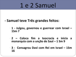 1 e 2 Samuel

- Samuel teve Três grandes feitos:
   - 1 - Julgou, governou e guerrear com Israel –
    1Sm 7

   - 2 – Coloca fim a teocracia e inicia a
    monarquia com a unção de Saul – 1 Sm 9
   - 3 - Consagrou Davi com Rei em Israel – 1Sm
    16
 