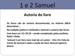 1 e 2 Samuel
                   Autoria do livro
- Os livros são de autoria desconhecida, no mínimo difícil
  determinar...
- Na tradição judaica é atribuída a Samuel a autoria dos livros.
- Com base em 1Cr 29.29 – sendo completado pelos profetas
  Natã e Gade.
- Samuel é um livro com mais de um autor – 1Sm 25.1 fala da
  morte de Samuel e após a unção de Davi, Samuel aparece
  pouco.
 