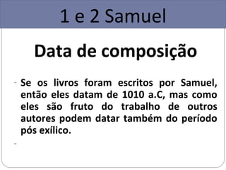 1 e 2 Samuel
      Data de composição
- Se os livros foram escritos por Samuel,
    então eles datam de 1010 a.C, mas como
    eles são fruto do trabalho de outros
    autores podem datar também do período
    pós exílico.
-
 