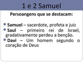 1 e 2 Samuel
   Persoangens que se destacam:

Samuel – sacerdote, profeta e juiz
Saul – primeiro rei de Israel,
 gradativamente perdeu a benção.
Davi – Um homem segundo o
 coração de Deus
 