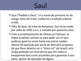 Saul
Saul (“Pedido a Deus" ) é o nome do primeiro rei do
 antigo reino de Israel, conforme a tradição judaico-
 cristã.
Filho de Quis, da tribo de Benjamin, Saul teria vivido
 por volta de 1095 a.e.c. e reinado por quarenta anos.
Com o envelhecimento do último juiz Samuel, as
 tribos israelitas uniram-se para pedir um rei que
 pudesse guiá-los como havia nas outras nações.
 Apesar da oposição por parte de Samuel à proposta
 (já que Deus deveria ser o "único rei" de Israel), este
 acaba pedindo um sinal divino que lhe indica o
 benjaminta Saul como escolhido para governar o seu
 povo, apesar da oposição de alguns.
 