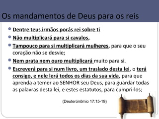 Os mandamentos de Deus para os reis
 Dentre teus irmãos porás rei sobre ti
 Não multiplicará para si cavalos,
 Tampouco para si multiplicará mulheres, para que o seu
  coração não se desvie;
 Nem prata nem ouro multiplicará muito para si.
 Escreverá para si num livro, um traslado desta lei, o terá
  consigo, e nele lerá todos os dias da sua vida, para que
  aprenda a temer ao SENHOR seu Deus, para guardar todas
  as palavras desta lei, e estes estatutos, para cumpri-los;
                       (Deuteronômio 17:15-19)
 