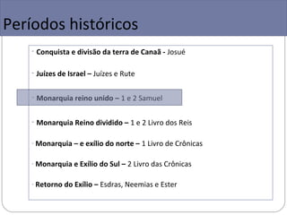 Períodos históricos
    - Conquista e divisão da terra de Canaã - Josué

    - Juízes de Israel – Juízes e Rute

    - Monarquia reino unido – 1 e 2 Samuel

    - Monarquia Reino dividido – 1 e 2 Livro dos Reis

    - Monarquia – e exílio do norte – 1 Livro de Crônicas


    - Monarquia e Exílio do Sul – 2 Livro das Crônicas


    - Retorno do Exílio – Esdras, Neemias e Ester
 