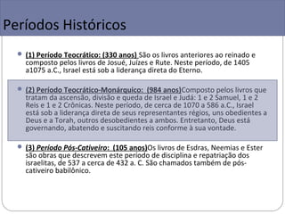 Períodos Históricos
   (1) Período Teocrático: (330 anos) São os livros anteriores ao reinado e
    composto pelos livros de Josué, Juízes e Rute. Neste período, de 1405
    a1075 a.C., Israel está sob a liderança direta do Eterno.

   (2) Período Teocrático-Monárquico: (984 anos)Composto pelos livros que
    tratam da ascensão, divisão e queda de Israel e Judá: 1 e 2 Samuel, 1 e 2
    Reis e 1 e 2 Crônicas. Neste período, de cerca de 1070 a 586 a.C., Israel
    está sob a liderança direta de seus representantes régios, uns obedientes a
    Deus e a Torah, outros desobedientes a ambos. Entretanto, Deus está
    governando, abatendo e suscitando reis conforme à sua vontade.

   (3) Período Pós-Cativeiro: (105 anos)Os livros de Esdras, Neemias e Ester
    são obras que descrevem este período de disciplina e repatriação dos
    israelitas, de 537 a cerca de 432 a. C. São chamados também de pós-
    cativeiro babilônico.
 