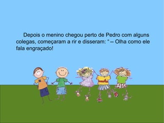 Depois o menino chegou perto de Pedro com alguns colegas, começaram a rir e disseram: “  ̶   Olha como ele fala engraçado! 