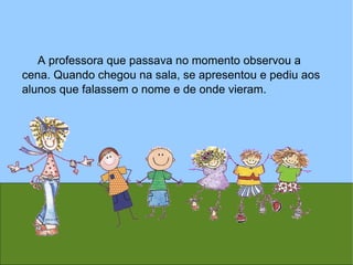 A professora que passava no momento observou a cena. Quando chegou na sala, se apresentou e pediu aos alunos que falassem o nome e de onde vieram. 