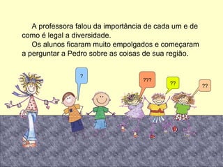 A professora falou da importância de cada um e de como é legal a diversidade. Os alunos ficaram muito empolgados e começaram a perguntar a Pedro sobre as coisas de sua região. ? ?? ?? ??? 