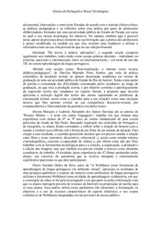 Ensino de Portuguêse Novas Tecnologias
documental, observações e entrevistas filmadas de acordo com o método clínico-crítico,
as práticas pedagógicas e as reflexões sobre essa prática por parte de professores
alfabetizadores formados por uma universidade pública do Estado do Paraná, em curso
no qual o uso dessas tecnologias foi intensivo. No entanto, também aqui é possível
notar, apesar da presença desse elemento na sua formação, que a prática dos professores
é pouco modificada, na medida em que eles revelam uma tendência a utilizar a
informática mais na sua vida pessoal do que na sua vida profissional.
Intitulada “Da teoria à prática: aplicações”, a segunda secção comporta
igualmente seis trabalhos, todos tendo como escopo práticas docentes – individuais ou
coletivas, nacionais e internacionais, intra- ou interinstitucionais – em torno do uso das
TIC no ensino/aprendizagem da língua portuguesa.
Abrindo esta secção, temos “Retextualização: a internet como recurso
didático-pedagógico”, de Darcília Marindir Pinto Simões, que trata da prática
sistemática da produção textual no gênero dissertação acadêmica em turmas de
graduação de uma universidade pública do Estado do Rio de Janeiro. Tendo como ponto
de partida a constatação das dificuldades encontradas pelos estudantes, ao longo da
graduação, no que toca à produção escrita, e por objetivo correlato o aperfeiçoamento
da expressão escrita dos estudantes no registro formal, a proposta aqui descrita
apresenta a correção digital dos textos dos alunos (apontando os problemas de
estruturação textual, assim como o caminho para a sua solução) como uma inovação
técnica que lhes permite evoluir na sua competência discursivo-textual, por
compreenderem o funcionamento da gramática nos/pelos textos.
Davina Marques e Ludmila Alexandra dos Santos Sarraipa são as autoras de
“Projeto Minuto – o texto em outras linguagens”, trabalho em que relatam uma
experiência com alunos do 6o
ao 9o
anos do ensino fundamental de uma escola
particular do estado de São Paulo. Buscando inspiração nos conteúdos de Português e
de Geografia, os alunos foram convidados a refletir sobre a relação do homem com o
mundo e restituir essa reflexão sob a forma de um filme de um minuto de duração. Para
chegar a esse resultado, o caminho percorrido mostrou que era preciso estudar a relação
entre filme e texto (narrativo, dissertativo, referencial...), assim como estudar roteiros
cinematográficos, exercitar a capacidade de síntese e, por último (mas não por fim),
trabalhar com as ferramentas tecnológicas para a a seleção, a organização, a produção e
a edição das imagens, mas que também era preciso estudar a música como elemento
constitutivo do trabalho. O resultado dessa experiência são 47 filmes produzidos pelos
alunos: um exercício de autonomia que se revelou instigante e extremamente
significativo para todos os que dele participaram.
Flávio Geraldo Oniles da Silva, autor de “A WebQuest como ferramenta de
aprendizagem de língua portuguesa em ambiente virtual”, apresenta os resultados de
uma pesquisa qualitativa a respeito da maneira como professores de língua portuguesa
utilizam a ferramenta WebQuest (uma atividade de aprendizagem colaborativa, em que
a construção do saber se faz pela investigação e em que parte ou toda a informação com
que os alunos interagem provém de recursos da Internet) na proposição de tarefas para
os seus alunos. Essa análise utiliza como parâmetros três elementos: a formatação, os
objetivos e o uso de recursos característicos do suporte eletrônico; o seu corpus
constitui-se de WebQuests hospedadas em um provedor de acesso público.
 