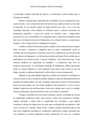 Ensino de Portuguêse Novas Tecnologias
a iconicidade isotópica (derivada da anterior e constituindo a trilha temática para a
formação de sentido).
Chamar a atenção para a importância do vocabulário, de seu compromisso com a
coesão textual e com a composição do(s) tema(s) do texto, implica orientar os discentes
na aquisição de um domínio amplo da língua histórica (no caso, a L1) e de suas
variedades funcionais. Estas refletem as variações sociais e culturais decorrentes da
distribuição geográfica e social dos sujeitos no território onde a língua-objeto
caracteriza, no caso, a brasilidade. Por conseguinte, para o estudo da iconicidade textual
dois níveis de relações lexicais são fundamentais: (i) a seleção lexical e o compromisso
temático; e (ii) a seleção lexical e a adequação de registro.
A análise semiótico-funcional, portanto, explora a rede sistêmica de um conjunto
finito de traços e relaciona as categorias umas às outras, identificando, assim, as
escolhas (não necessariamente conscientes, nem livres) significativas que decorrem das
várias funções da linguagem e as realiza numa estrutura unificada. Pelas escolhas que se
materializam na tessitura textual, é possível identificar a face ideacional (que é uma
estrutura semântica de organização da realidade) e a interpessoal (que serve ao
propósito interacional). As metafunções (Halliday & Matthiessen, 2004) representam
então, no sistema lingüístico, os dois propósitos mais gerais a que servem os usos da
língua: entender o ambiente (ideacional) e influir sobre os outros (interpessoal).
Sabendo-se que cada unidade lingüística se define por referência à sua função no
sistema, conclui-se que a escolha da unidade adequada à expressão demanda domínio da
gramática da língua padrão e de suas variedades funcionais (Coseriu). Os pressupostos
básicos de nossa análise são: (a) a maior unidade de funcionamento é o texto; e (b) as
unidades lingüísticas são multifuncionais. Assim, por entender que o texto é a unidade
real de comunicação, interessa descobrir como o seu sentido é construído.
A língua, concebida como um sistema semântico, recobre a totalidade do sistema
de significados codificáveis pelos itens lexicais e pelos itens gramaticais. Portanto,
importa investigar o modo como os significados são veiculados, o que implica
considerar as formas da língua como um meio para a realização de um propósito, e não
como um fim em si mesmas. Desse modo, a análise sistêmico-funcional opera como
uma teoria lingüística assentada no componente significativo (caráter funcional) que
visa interpretar as formas lingüísticas (caráter gramatical). Por sua vez, o enfoque
 