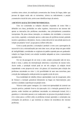 Liliane Santos & Darcilia Simões (orgs.)
101
semiótico tenta extrair, da atualização comunicativa das formas da língua, dados que
possam de algum modo não só reconstituir, icônica ou indicialmente, o projeto
comunicativo inicial do texto, assim como identificar traços de autoria.
A RETEXTUALIZAÇÃO COMO METODOLOGIA
Uma vez comentadas as redações discentes originadas de textos lidos e
debatidos em classe, produzidas em aulas regulares, inscrevem-se nas mesmas não
apenas as marcações dos problemas encontrados, mas principalmente comentários
instrucionais. De posse dessas instruções, os estudantes são convidados a reescrever
seus textos, seguindo a orientação aposta a cada marca de problema textual, podendo
recorrer a gramáticas e dicionários. Assim, o aluno deixa de ter uma atitude passiva em
relação aos próprios “erros”, já que passa a refletir sobre eles.
Como se pode perceber, a orientação é produzir o texto com a prerrogativa de
reescrevê-lo (eis a retextualização) por mais duas vezes, até que atinja um grau médio
de inteligibilidade, consideradas as exigências do padrão esperado para um graduando:
redação em língua formal, com seleção vocabular adequada ao tema e nomenclatura
ajustada à área.
Em vez da passagem de um texto a outro, sempre começando tudo de novo,
desde o tema, a prática da retextualização determina a reescritura do mesmo texto.
Assim sendo, a produção textual pode ter até três estágios: (i) redação inicial
respondendo a uma proposta de tema e de gênero; (ii) reescritura para solução dos
problemas encontrados no texto 1; (iii) possibilidade de mais uma reescritura, para
correção das inadequações ainda presentes na segunda versão do texto.
Essa modalidade de trabalho oferece oportunidades reais de recuperação, além
de fornecer a instrução gramatical diretamente na língua em funcionamento, para
auxiliar o estudante a aperfeiçoar seu próprio texto.
Vêem-se então quatro vantagens: (i) o aluno tem oportunidade de construir um
conceito positivo, podendo livrar-se da reprovação; (ii) a instrução gramatical não é
gratuita, senão imediata aos problemas encontrados na estruturação textual; (iii) a
gramática e o dicionário passam a ser coadjuvantes no processo de produção textual; e
(iv) o aluno passa a refletir sobre os problemas textuais apontados e comentados nas
orientações do professor, o que minimiza as chances de reincidência dos mesmos
problemas.
 
