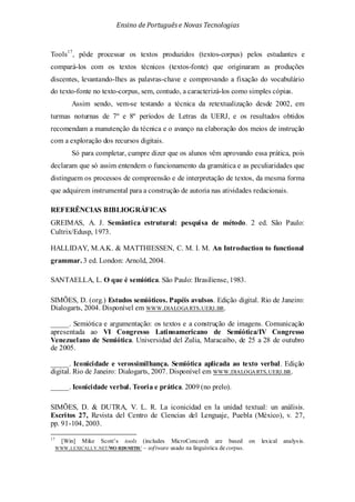 Ensino de Portuguêse Novas Tecnologias
Tools17
REFERÊNCIAS BIBLIOGRÁFICAS
, pôde processar os textos produzidos (textos-corpus) pelos estudantes e
compará-los com os textos técnicos (textos-fonte) que originaram as produções
discentes, levantando-lhes as palavras-chave e comprovando a fixação do vocabulário
do texto-fonte no texto-corpus, sem, contudo, a caracterizá-los como simples cópias.
Assim sendo, vem-se testando a técnica da retextualização desde 2002, em
turmas noturnas de 7º e 8º períodos de Letras da UERJ, e os resultados obtidos
recomendam a manutenção da técnica e o avanço na elaboração dos meios de instrução
com a exploração dos recursos digitais.
Só para completar, cumpre dizer que os alunos vêm aprovando essa prática, pois
declaram que só assim entendem o funcionamento da gramática e as peculiaridades que
distinguem os processos de compreensão e de interpretação de textos, da mesma forma
que adquirem instrumental para a construção de autoria nas atividades redacionais.
GREIMAS, A. J. Semântica estrutural: pesquisa de método. 2 ed. São Paulo:
Cultrix/Edusp, 1973.
HALLIDAY, M.A.K. & MATTHIESSEN, C. M. I. M. An Introduction to functional
grammar. 3 ed. London: Arnold, 2004.
SANTAELLA, L. O que é semiótica. São Paulo: Brasiliense, 1983.
SIMÕES, D. (org.) Estudos semióticos. Papéis avulsos. Edição digital. Rio de Janeiro:
Dialogarts, 2004. Disponível em WWW.DIALOGARTS.UERJ.BR.
_____. Semiótica e argumentação: os textos e a construção de imagens. Comunicação
apresentada ao VI Congresso Latinoamericano de Semiótica/IV Congresso
Venezuelano de Semiótica. Universidad del Zulia, Maracaibo, de 25 a 28 de outubro
de 2005.
_____. Iconicidade e verossimilhança. Semiótica aplicada ao texto verbal. Edição
digital. Rio de Janeiro: Dialogarts, 2007. Disponível em WWW.DIALOGARTS.UERJ.BR.
_____. Iconicidade verbal. Teoria e prática. 2009 (no prelo).
SIMÕES, D. & DUTRA, V. L. R. La iconicidad en la unidad textual: un análisis.
Escritos 27, Revista del Centro de Ciencias del Lenguaje, Puebla (México), v. 27,
pp. 91-104, 2003.
17
[Win] Mike Scott’s tools (includes MicroConcord) are based on lexical analysis.
WWW.LEXICALLY.NET/WO RDSMITH/ – software usado na linguística de corpus.
 