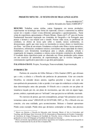 Liliane Santos & Darcilia Simões (orgs.)
105
PROJETO MINUTO – O TEXTO EM OUTRAS LINGUAGENS
Davina MARQUES18
Ludmila Alexandra dos Santos SARRAIPA19
No exercício de pensar, que tem conseqüências, porque “não pensamos sem nos
tornarmos outras coisas” (DELEUZE & GUATTARI, 2007, p. 59), o filósofo cria seu
conceito, cria uma realidade, gera acontecimentos. Deleuze e Guattari apresentam
Platão como exemplo. Platão dizia que devíamos contemplar as Idéias, mas precisou
RESUMO: Trabalhar outras mídias, outras linguagens em nossas produções;
experimentar na tecnologia uma forma de expressão; exercer a autonomia na análise
social; ler o mundo e trazer à tona diferentes percepções e questionamentos... Neste
relato de experiência, apresentamos o Projeto Minuto. Alunos de 6º a 9º anos do Ensino
Fundamental buscaram inspiração nos conteúdos de Geografia e de Português para
pensar o homem e sua relação com o mundo. Nossas vidas secas, os problemas do
cotidiano, os efeitos de nossa ação sobre o mundo, nossos sentimentos, os
desassossegos, aquilo que mais tocou ou incomodou os nossos alunos se transformou
em filme – um filme de um minuto. Estudamos a relação entre filme e textos narrativos,
dissertativos, referenciais; estudamos roteiros; exercitamos nossa capacidade de síntese;
trabalhamos com ferramentas tecnológicas para a edição, produção, seleção e
organização de imagens; estudamos a música como elemento constitutivo do trabalho.
O resultado desta experiência pode ser observado nos filmes produzidos pelos alunos
em um exercício de autonomia, de experimentação, que se revelou instigante e
extremamente significativo para todos os que dele participaram.
PALAVRAS-CHAVE: Projeto, Tecnologia, Transversalidade, Experimentação.
INTRODUÇÃO
Partimos de conceitos de Gilles Deleuze e Félix Guattari (2007), que afirmam
que a arte, a ciência e a filosofia são potências do pensamento. Criar um conceito
filosófico, no entender desses autores, significa perceber e traçar um corte no
caos-potência do pensamento; é não se perder; é ser capaz de estabelecer a relação entre
duas determinações antes não pensadas. O filósofo cria o conceito em um plano de
imanência traçado por ele, um plano de movimentos, que não está em algum lugar,
pronto, estático, esperando para ser “utilizado”, mas que precisa ser definido, recortado.
18
Mestre em História e Filosofia da Educação, pela Unicamp; Master of Arts in Curriculum and
Teaching, pela Michigan State University (EUA); doutoranda no Departamento de Estudos Comparados
de Literaturas de Língua Portuguesa da Faculdade de Filosofia, Letras e Ciências Humanas da USP;
graduanda no Curso de Pedagogia na Faculdade de Educação da Unicamp.
19
Mestre em Gestão Agroambiental, pelo Instituto Agronômico de Campinas; professora de Geografia no
Ensino Fundamental da Escola do Sítio (Campinas/SP).
 