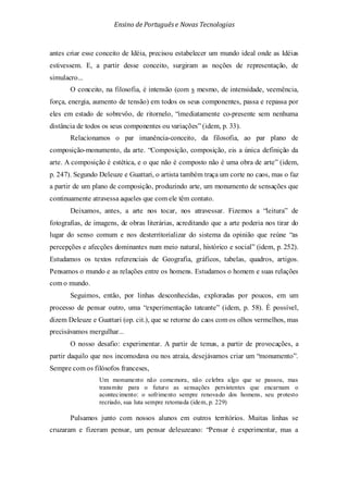 Ensino de Portuguêse Novas Tecnologias
antes criar esse conceito de Idéia, precisou estabelecer um mundo ideal onde as Idéias
estivessem. E, a partir desse conceito, surgiram as noções de representação, de
simulacro...
O conceito, na filosofia, é intensão (com s mesmo, de intensidade, veemência,
força, energia, aumento de tensão) em todos os seus componentes, passa e repassa por
eles em estado de sobrevôo, de ritornelo, “imediatamente co-presente sem nenhuma
distância de todos os seus componentes ou variações” (idem, p. 33).
Relacionamos o par imanência-conceito, da filosofia, ao par plano de
composição-monumento, da arte. “Composição, composição, eis a única definição da
arte. A composição é estética, e o que não é composto não é uma obra de arte” (idem,
p. 247). Segundo Deleuze e Guattari, o artista também traça um corte no caos, mas o faz
a partir de um plano de composição, produzindo arte, um monumento de sensações que
continuamente atravessa aqueles que com ele têm contato.
Deixamos, antes, a arte nos tocar, nos atravessar. Fizemos a “leitura” de
fotografias, de imagens, de obras literárias, acreditando que a arte poderia nos tirar do
lugar do senso comum e nos desterritorializar do sistema da opinião que reúne “as
percepções e afecções dominantes num meio natural, histórico e social” (idem, p. 252).
Estudamos os textos referenciais de Geografia, gráficos, tabelas, quadros, artigos.
Pensamos o mundo e as relações entre os homens. Estudamos o homem e suas relações
com o mundo.
Seguimos, então, por linhas desconhecidas, exploradas por poucos, em um
processo de pensar outro, uma “experimentação tateante” (idem, p. 58). É possível,
dizem Deleuze e Guattari (op. cit.), que se retorne do caos com os olhos vermelhos, mas
precisávamos mergulhar...
O nosso desafio: experimentar. A partir de temas, a partir de provocações, a
partir daquilo que nos incomodava ou nos atraía, desejávamos criar um “monumento”.
Sempre com os filósofos franceses,
Um monumento não comemora, não celebra algo que se passou, mas
transmite para o futuro as sensações persistentes que encarnam o
acontecimento: o sofrimento sempre renovado dos homens, seu protesto
recriado, sua luta sempre retomada (idem, p. 229)
Pulsamos junto com nossos alunos em outros territórios. Muitas linhas se
cruzaram e fizeram pensar, um pensar deleuzeano: “Pensar é experimentar, mas a
 